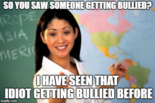 Unhelpful High School Teacher | SO YOU SAW SOMEONE GETTING BULLIED? I HAVE SEEN THAT IDIOT GETTING BULLIED BEFORE | image tagged in memes,unhelpful high school teacher | made w/ Imgflip meme maker