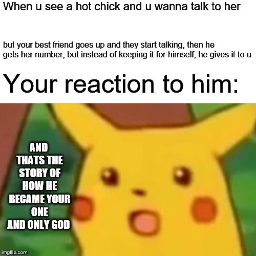 Surprised Pikachu | When u see a hot chick and u wanna talk to her; but your best friend goes up and they start talking, then he gets her number, but instead of keeping it for himself, he gives it to u; Your reaction to him:; AND THATS THE STORY OF HOW HE BECAME YOUR ONE AND ONLY GOD | image tagged in memes,surprised pikachu | made w/ Imgflip meme maker
