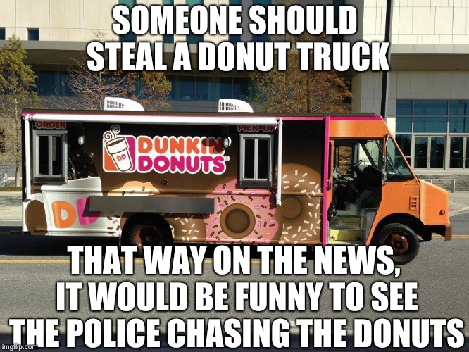 I don't get how nobody has done this yet! | SOMEONE SHOULD STEAL A DONUT TRUCK; THAT WAY ON THE NEWS, IT WOULD BE FUNNY TO SEE THE POLICE CHASING THE DONUTS | image tagged in dunkin donuts,funny,memes,police,cops and donuts,steal | made w/ Imgflip meme maker