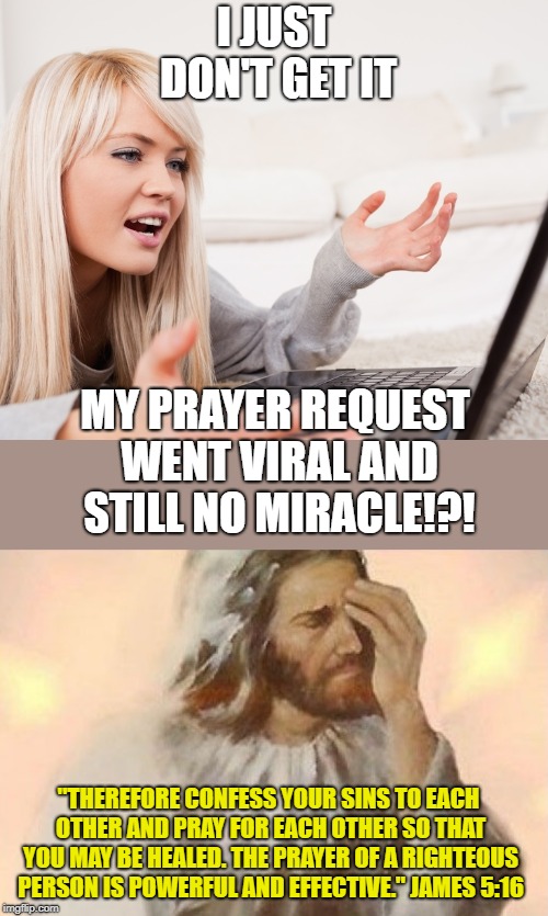 Do people really think it is numbers that most impress God? | I JUST DON'T GET IT; MY PRAYER REQUEST WENT VIRAL AND STILL NO MIRACLE!?! "THEREFORE CONFESS YOUR SINS TO EACH OTHER AND PRAY FOR EACH OTHER SO THAT YOU MAY BE HEALED. THE PRAYER OF A RIGHTEOUS PERSON IS POWERFUL AND EFFECTIVE." JAMES 5:16 | image tagged in jesus facepalm,frustrated hot computer girl,prayer,viral,chain letters | made w/ Imgflip meme maker