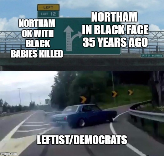 Left Exit 12 Off Ramp | NORTHAM IN BLACK FACE 35 YEARS AGO; NORTHAM OK WITH BLACK BABIES KILLED; LEFTIST/DEMOCRATS | image tagged in memes,left exit 12 off ramp | made w/ Imgflip meme maker