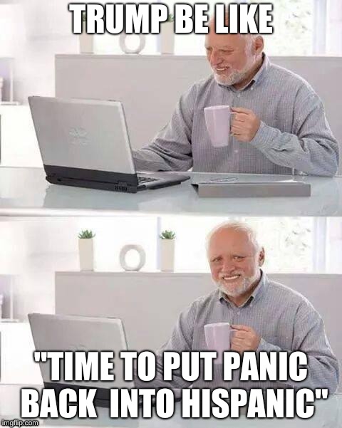 WE ALL KNOW THIS | TRUMP BE LIKE; "TIME TO PUT PANIC BACK  INTO HISPANIC" | image tagged in memes,hide the pain harold | made w/ Imgflip meme maker