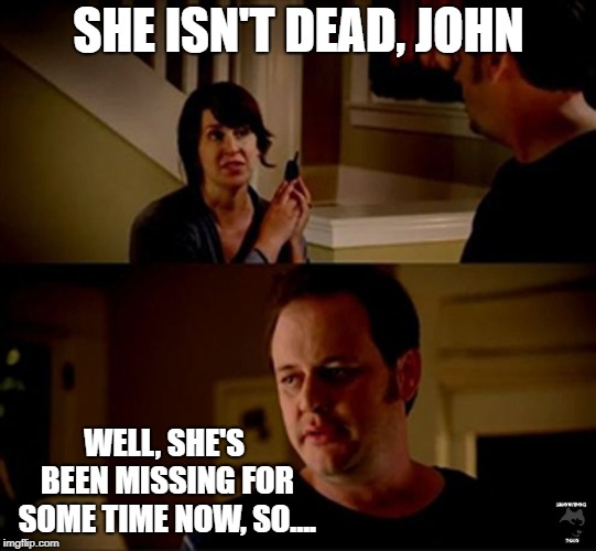 well he's a guy so... | SHE ISN'T DEAD, JOHN WELL, SHE'S BEEN MISSING FOR SOME TIME NOW, SO.... | image tagged in well he's a guy so | made w/ Imgflip meme maker