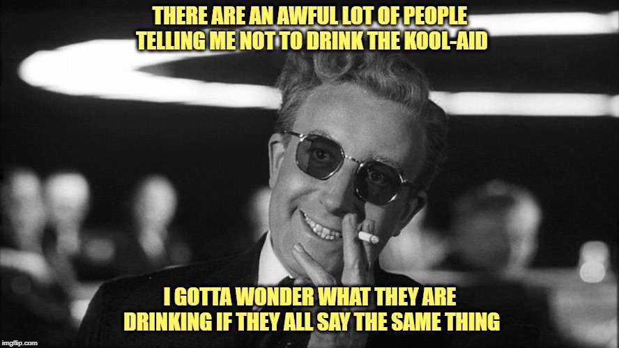 Dr. Strangelove Says... | THERE ARE AN AWFUL LOT OF PEOPLE TELLING ME NOT TO DRINK THE KOOL-AID; I GOTTA WONDER WHAT THEY ARE DRINKING IF THEY ALL SAY THE SAME THING | image tagged in kool-aid,don't drink the kool-aid,what | made w/ Imgflip meme maker
