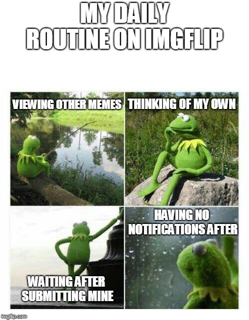 kermit sad montage compilation | MY DAILY ROUTINE ON IMGFLIP; VIEWING OTHER MEMES; THINKING OF MY OWN; HAVING NO NOTIFICATIONS AFTER; WAITING AFTER SUBMITTING MINE | image tagged in kermit sad montage compilation | made w/ Imgflip meme maker