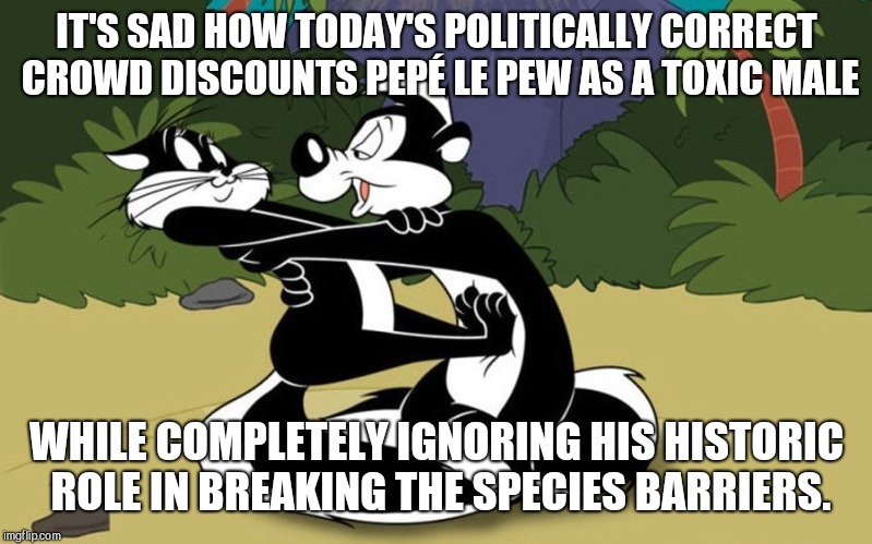 IT'S SAD HOW TODAY'S POLITICALLY CORRECT CROWD DISCOUNTS PEPÉ LE PEW AS A TOXIC MALE; WHILE COMPLETELY IGNORING HIS HISTORIC ROLE IN BREAKING THE SPECIES BARRIERS. | image tagged in pep le pew,cats,lover,culture,humor | made w/ Imgflip meme maker
