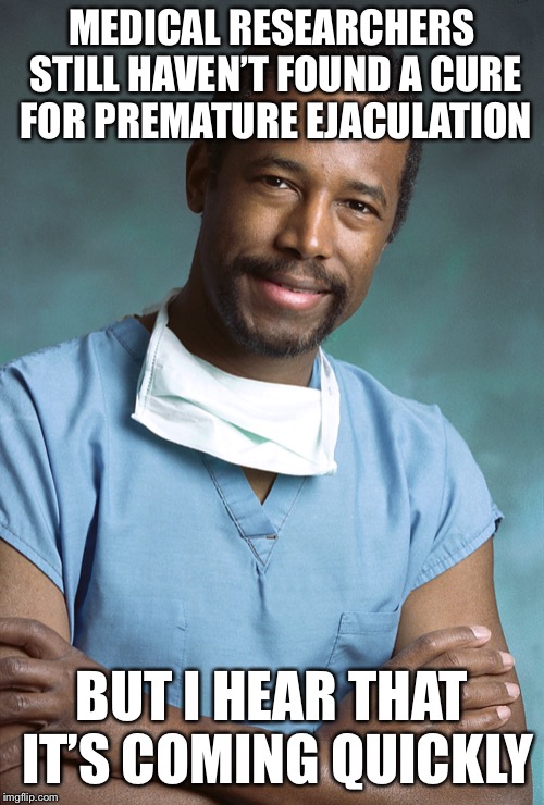 Bad Medical Advice Ben Carson | MEDICAL RESEARCHERS STILL HAVEN’T FOUND A CURE FOR PREMATURE EJACULATION; BUT I HEAR THAT IT’S COMING QUICKLY | image tagged in bad medical advice ben carson | made w/ Imgflip meme maker