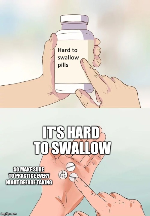 Hard To Swallow Pills Meme | IT'S HARD TO SWALLOW; SO MAKE SURE TO PRACTICE EVERY NIGHT BEFORE TAKING | image tagged in memes,hard to swallow pills | made w/ Imgflip meme maker