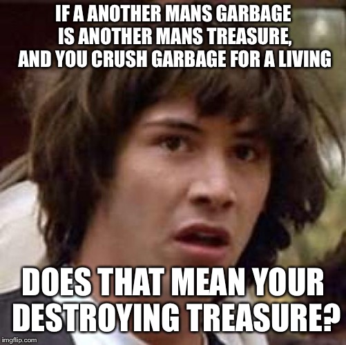 What if | IF A ANOTHER MANS GARBAGE IS ANOTHER MANS TREASURE, AND YOU CRUSH GARBAGE FOR A LIVING; DOES THAT MEAN YOUR DESTROYING TREASURE? | image tagged in what if | made w/ Imgflip meme maker