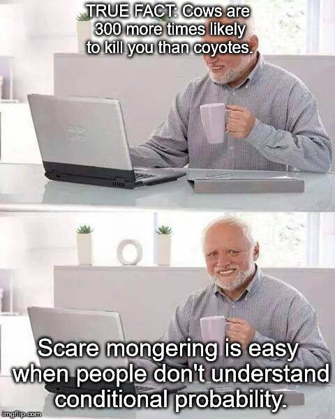Context matters, folks. | TRUE FACT: Cows are 300 more times likely to kill you than coyotes. Scare mongering is easy when people don't understand conditional probability. | image tagged in memes,hide the pain harold | made w/ Imgflip meme maker