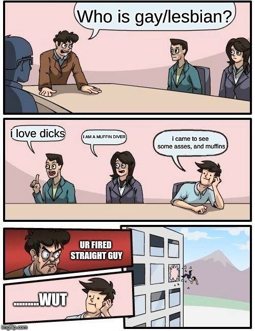 Boardroom Meeting Suggestion | Who is gay/lesbian? i love dicks; I AM A MUFFIN DIVER; i came to see some asses, and muffins; UR FIRED STRAIGHT GUY; .........WUT | image tagged in memes,boardroom meeting suggestion | made w/ Imgflip meme maker