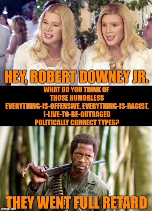 Blackface isn't always racist | WHAT DO YOU THINK OF THOSE HUMORLESS EVERYTHING-IS-OFFENSIVE, EVERYTHING-IS-RACIST, I-LIVE-TO-BE-OUTRAGED POLITICALLY CORRECT TYPES? HEY, ROBERT DOWNEY JR. THEY WENT FULL RETARD | image tagged in blackface and whiteface,blackface,robert downey jr,tropic thunder,racism,white chicks | made w/ Imgflip meme maker