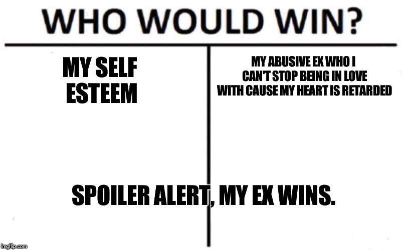 Who Would Win? Meme | MY SELF ESTEEM; MY ABUSIVE EX WHO I CAN'T STOP BEING IN LOVE WITH CAUSE MY HEART IS RETARDED; SPOILER ALERT, MY EX WINS. | image tagged in memes,who would win | made w/ Imgflip meme maker