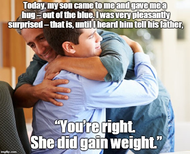 She did gain weight | Today, my son came to me and gave me a hug – out of the blue. I was very pleasantly surprised – that is, until I heard him tell his father, “You’re right. She did gain weight.” | image tagged in funny | made w/ Imgflip meme maker