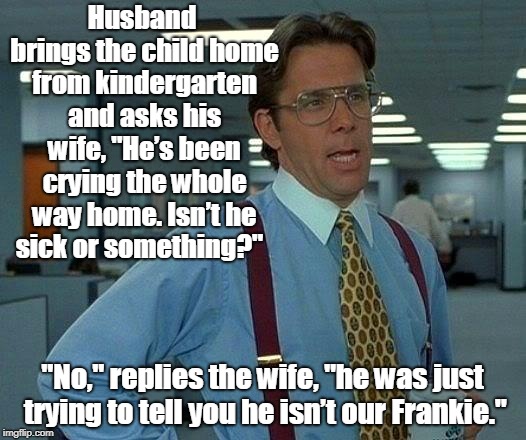 That Would Be Great Meme |  Husband brings the child home from kindergarten and asks his wife, "He’s been crying the whole way home. Isn’t he sick or something?"; "No," replies the wife, "he was just trying to tell you he isn’t our Frankie." | image tagged in memes,that would be great | made w/ Imgflip meme maker
