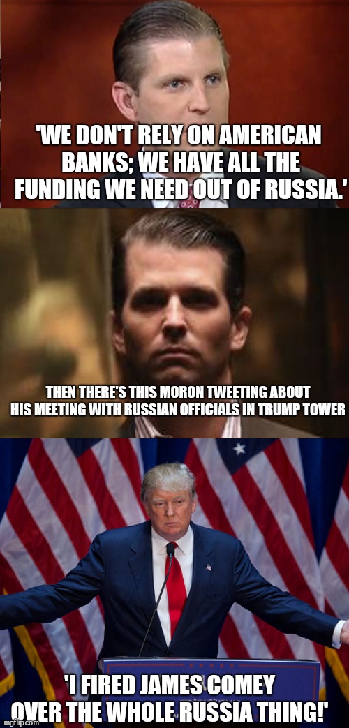 Still believe they're innocent if they confess themselves. Reptards are a special kind of stupid.  | 'WE DON'T RELY ON AMERICAN BANKS; WE HAVE ALL THE FUNDING WE NEED OUT OF RUSSIA.'; THEN THERE'S THIS MORON TWEETING ABOUT HIS MEETING WITH RUSSIAN OFFICIALS IN TRUMP TOWER; 'I FIRED JAMES COMEY OVER THE WHOLE RUSSIA THING!' | image tagged in memes,trump russia collusion | made w/ Imgflip meme maker