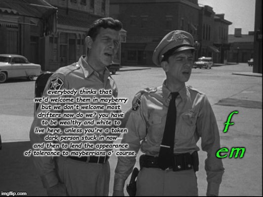 Andy Griffith | f em; everybody thinks that we'd welcome them in mayberry but we don't welcome most drifters now do we? you have to be wealthy and white to live here, unless you're a token dark person stuck in now and then to lend the appearance of tolerance to mayberrians o' course. | image tagged in andy griffith | made w/ Imgflip meme maker