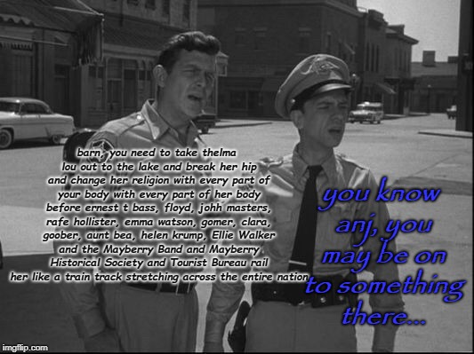 Andy Griffith | you know anj, you may be on to something there... barn, you need to take thelma lou out to the lake and break her hip and change her religion with every part of your body with every part of her body before ernest t bass, floyd, johh masters, rafe hollister, emma watson, gomer, clara, goober, aunt bea, helen krump, Ellie Walker and the Mayberry Band and Mayberry Historical Society and Tourist Bureau rail her like a train track stretching across the entire nation | image tagged in andy griffith | made w/ Imgflip meme maker