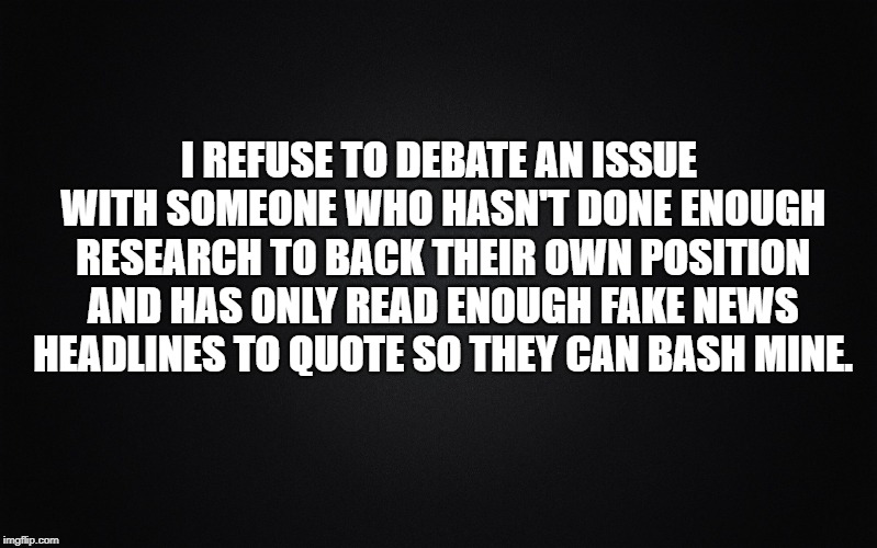 Solid Black Background | I REFUSE TO DEBATE AN ISSUE WITH SOMEONE WHO HASN'T DONE ENOUGH RESEARCH TO BACK THEIR OWN POSITION AND HAS ONLY READ ENOUGH FAKE NEWS HEADLINES TO QUOTE SO THEY CAN BASH MINE. | image tagged in solid black background,memes,think about it,research,brainwashed,knowledge is power | made w/ Imgflip meme maker