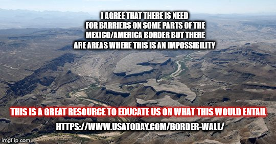 The Wall | I AGREE THAT THERE IS NEED FOR BARRIERS ON SOME PARTS OF THE MEXICO/AMERICA BORDER BUT THERE ARE AREAS WHERE THIS IS AN IMPOSSIBILITY; THIS IS A GREAT RESOURCE TO EDUCATE US ON WHAT THIS WOULD ENTAIL; HTTPS://WWW.USATODAY.COM/BORDER-WALL/ | image tagged in thewall,trump,mega,mexicowall,congress,usa | made w/ Imgflip meme maker