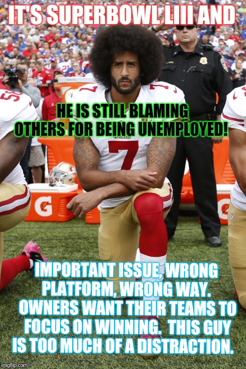 Colin Kaepernick | IT'S SUPERBOWL LIII AND; HE IS STILL BLAMING OTHERS FOR BEING UNEMPLOYED! IMPORTANT ISSUE, WRONG PLATFORM, WRONG WAY.  OWNERS WANT THEIR TEAMS TO FOCUS ON WINNING.  THIS GUY IS TOO MUCH OF A DISTRACTION. | image tagged in colin kaepernick | made w/ Imgflip meme maker