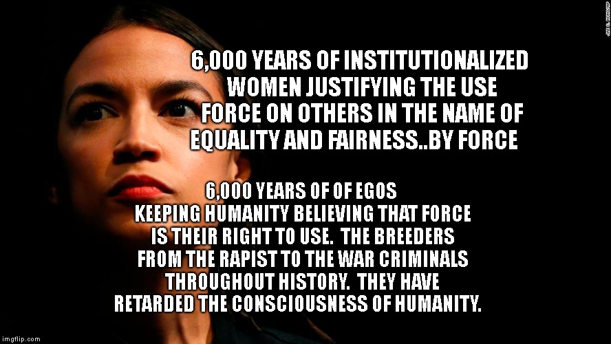 ocasio-cortez super genius | 6,000 YEARS OF INSTITUTIONALIZED WOMEN JUSTIFYING THE USE FORCE ON OTHERS IN THE NAME OF EQUALITY AND FAIRNESS..BY FORCE; 6,000 YEARS OF OF EGOS KEEPING HUMANITY BELIEVING THAT FORCE IS THEIR RIGHT TO USE.  THE BREEDERS FROM THE RAPIST TO THE WAR CRIMINALS THROUGHOUT HISTORY.  THEY HAVE RETARDED THE CONSCIOUSNESS OF HUMANITY. | image tagged in ocasio-cortez super genius | made w/ Imgflip meme maker