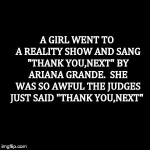 Thank you,next. | A GIRL WENT TO A REALITY SHOW AND SANG "THANK YOU,NEXT" BY ARIANA GRANDE. 
SHE WAS SO AWFUL THE JUDGES JUST SAID "THANK YOU,NEXT" | image tagged in ariana grande,fun,meme | made w/ Imgflip meme maker