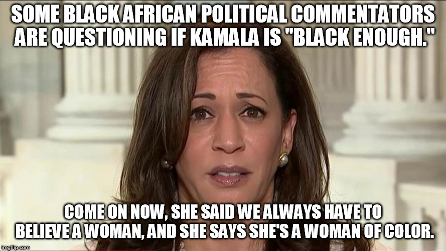 If Kamala Harris says shes a woman of color, we have to believe her, I'm sure the lighting in this photo is the problem....... | SOME BLACK AFRICAN POLITICAL COMMENTATORS ARE QUESTIONING IF KAMALA IS "BLACK ENOUGH."; COME ON NOW, SHE SAID WE ALWAYS HAVE TO BELIEVE A WOMAN, AND SHE SAYS SHE'S A WOMAN OF COLOR. | image tagged in kamala harris | made w/ Imgflip meme maker