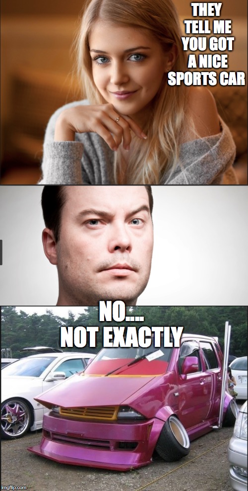 nice car  | THEY TELL ME YOU GOT A NICE SPORTS CAR; NO.... NOT EXACTLY | image tagged in funny | made w/ Imgflip meme maker