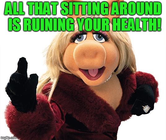 Miss Piggy | ALL THAT SITTING AROUND IS RUINING YOUR HEALTH! | image tagged in miss piggy | made w/ Imgflip meme maker
