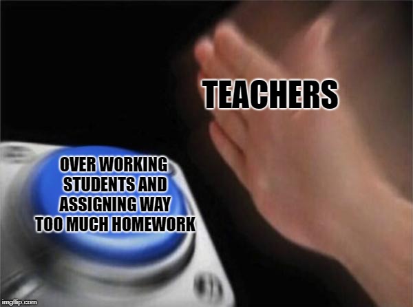 True on many different levels | TEACHERS; OVER WORKING STUDENTS AND ASSIGNING WAY TOO MUCH HOMEWORK | image tagged in memes,blank nut button,doctordoomsday180,teachers,homework,students | made w/ Imgflip meme maker