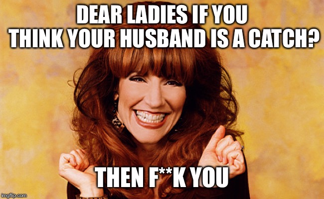 Peggy Bundy | DEAR LADIES IF YOU THINK YOUR HUSBAND IS A CATCH? THEN F**K YOU | image tagged in peggy bundy | made w/ Imgflip meme maker