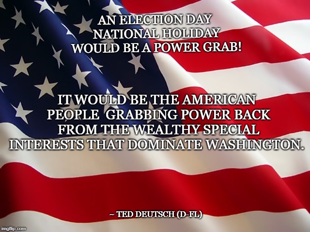 AN ELECTION DAY NATIONAL HOLIDAY WOULD BE A POWER GRAB! IT WOULD BE THE AMERICAN PEOPLE 
GRABBING POWER BACK FROM THE WEALTHY SPECIAL INTERESTS THAT DOMINATE WASHINGTON. ~ TED DEUTSCH (D-FL) | image tagged in flag closeup | made w/ Imgflip meme maker