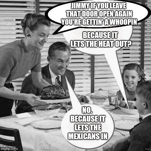 Vintage Family Dinner | JIMMY IF YOU LEAVE THAT DOOR OPEN AGAIN YOU'RE GETTIN' A WHOOPIN BECAUSE IT LETS THE HEAT OUT? NO. BECAUSE IT LETS THE MEXICANS IN | image tagged in vintage family dinner | made w/ Imgflip meme maker