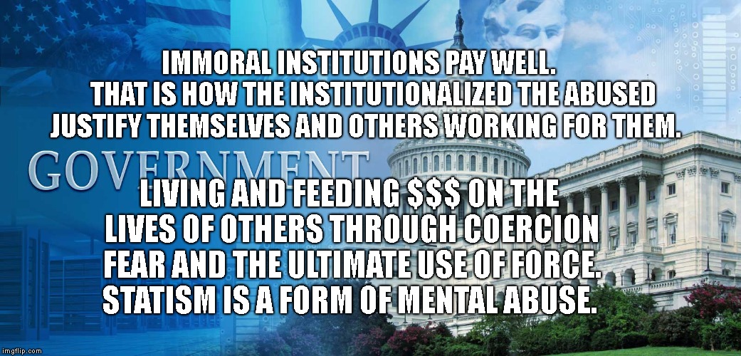 government meme | IMMORAL INSTITUTIONS PAY WELL.      THAT IS HOW THE INSTITUTIONALIZED THE ABUSED JUSTIFY THEMSELVES AND OTHERS WORKING FOR THEM. LIVING AND FEEDING $$$ ON THE LIVES OF OTHERS THROUGH COERCION FEAR AND THE ULTIMATE USE OF FORCE.   STATISM IS A FORM OF MENTAL ABUSE. | image tagged in government meme | made w/ Imgflip meme maker