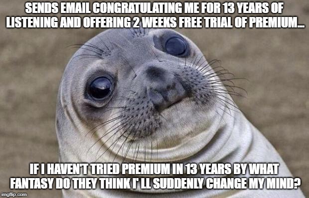 Awkward Seal | SENDS EMAIL CONGRATULATING ME FOR 13 YEARS OF LISTENING AND OFFERING 2 WEEKS FREE TRIAL OF PREMIUM... IF I HAVEN'T TRIED PREMIUM IN 13 YEARS BY WHAT FANTASY DO THEY THINK I' LL SUDDENLY CHANGE MY MIND? | image tagged in awkward seal | made w/ Imgflip meme maker