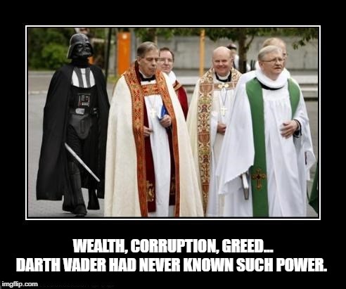 Darth Vader finds a new death star ... | WEALTH, CORRUPTION, GREED... DARTH VADER HAD NEVER KNOWN SUCH POWER. | image tagged in catholicism,catholic church,darth vader,star wars,funny memes | made w/ Imgflip meme maker