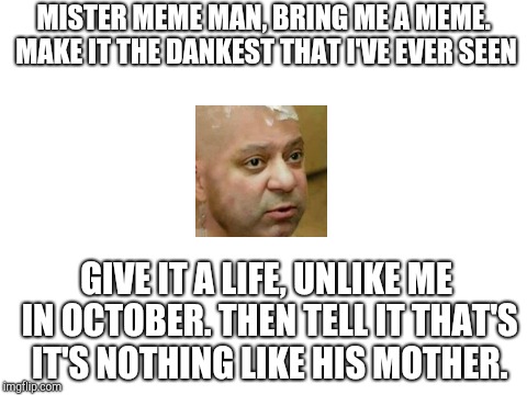 Ok so I was bored and so this happened. Also I meant "that." | MISTER MEME MAN, BRING ME A MEME. MAKE IT THE DANKEST THAT I'VE EVER SEEN; GIVE IT A LIFE, UNLIKE ME IN OCTOBER. THEN TELL IT THAT'S IT'S NOTHING LIKE HIS MOTHER. | image tagged in awesome,memes,funny | made w/ Imgflip meme maker