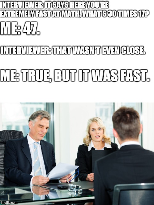 job interview | INTERVIEWER: IT SAYS HERE YOU'RE EXTREMELY FAST AT MATH, WHAT'S 30 TIMES 17? ME: 47. INTERVIEWER: THAT WASN'T EVEN CLOSE. ME: TRUE, BUT IT WAS FAST. | image tagged in job interview | made w/ Imgflip meme maker