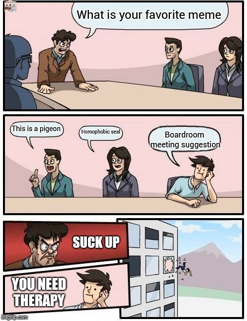 Boardroom Meeting Suggestion | What is your favorite meme; This is a pigeon; Homophobic seal; Boardroom meeting suggestion; SUCK UP; YOU NEED THERAPY | image tagged in memes,boardroom meeting suggestion | made w/ Imgflip meme maker