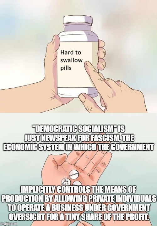 At least be honest and call it democrat fascism | "DEMOCRATIC SOCIALISM" IS JUST NEWSPEAK FOR FASCISM, THE ECONOMIC SYSTEM IN WHICH THE GOVERNMENT; IMPLICITLY CONTROLS THE MEANS OF PRODUCTION BY ALLOWING PRIVATE INDIVIDUALS TO OPERATE A BUSINESS UNDER GOVERNMENT OVERSIGHT FOR A TINY SHARE OF THE PROFIT. | image tagged in memes,hard to swallow pills,libtards | made w/ Imgflip meme maker