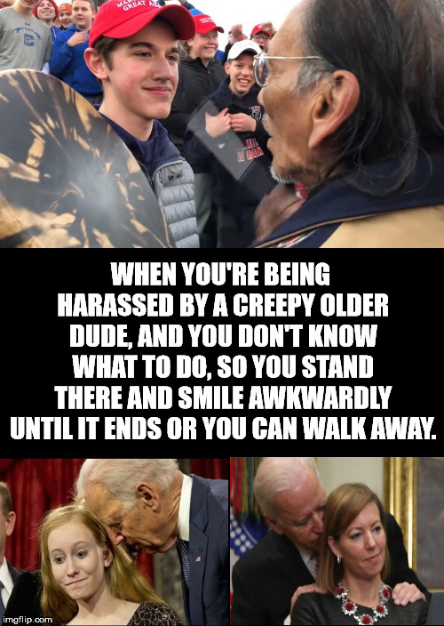 Creepy Uncle Joe Biden gets the same reaction. | WHEN YOU'RE BEING HARASSED BY A CREEPY OLDER DUDE, AND YOU DON'T KNOW WHAT TO DO, SO YOU STAND THERE AND SMILE AWKWARDLY UNTIL IT ENDS OR YOU CAN WALK AWAY. | image tagged in a black blank | made w/ Imgflip meme maker