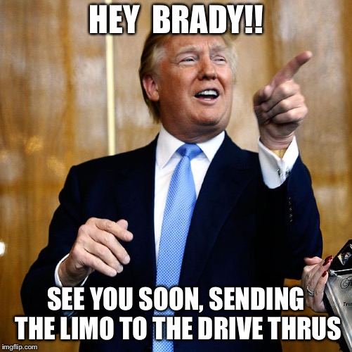 Brady is invited  | HEY  BRADY!! SEE YOU SOON, SENDING THE LIMO TO THE DRIVE THRUS | image tagged in donald trump | made w/ Imgflip meme maker