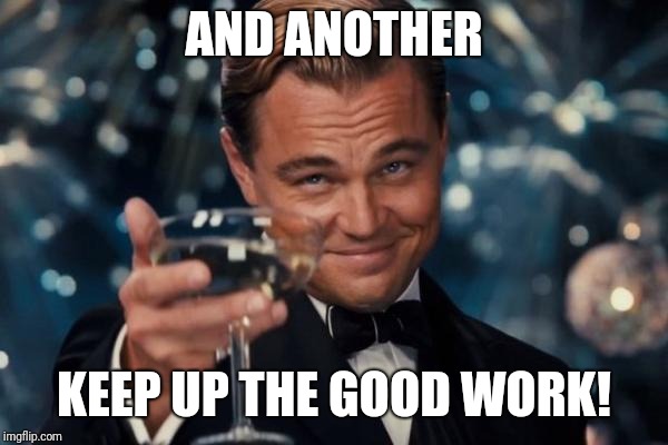 Leonardo Dicaprio Cheers Meme | AND ANOTHER KEEP UP THE GOOD WORK! | image tagged in memes,leonardo dicaprio cheers | made w/ Imgflip meme maker