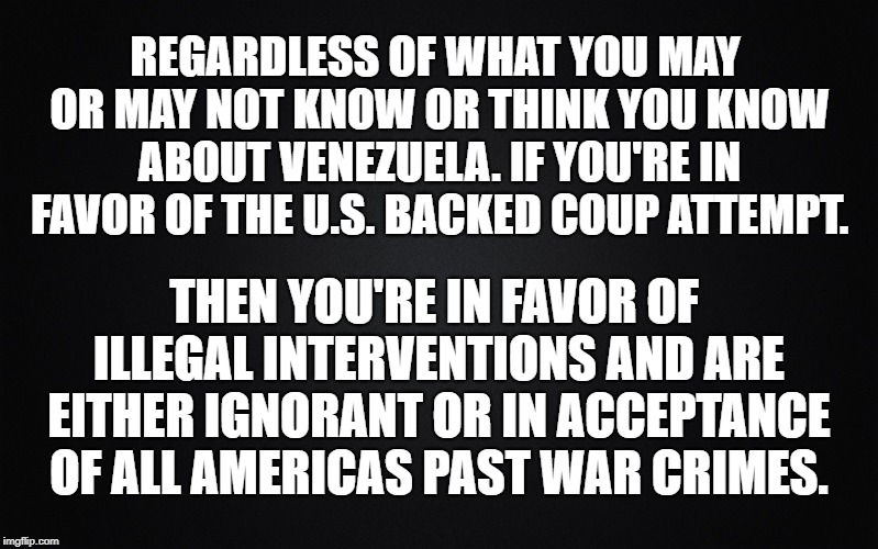 Interventions are illegal under international law. Apparently the U.S. is above this law. | REGARDLESS OF WHAT YOU MAY OR MAY NOT KNOW OR THINK YOU KNOW ABOUT VENEZUELA. IF YOU'RE IN FAVOR OF THE U.S. BACKED COUP ATTEMPT. THEN YOU'RE IN FAVOR OF ILLEGAL INTERVENTIONS AND ARE EITHER IGNORANT OR IN ACCEPTANCE OF ALL AMERICAS PAST WAR CRIMES. | image tagged in war for oil,illegal interventions,us war crimes,corporate america,interventions for oil resources | made w/ Imgflip meme maker