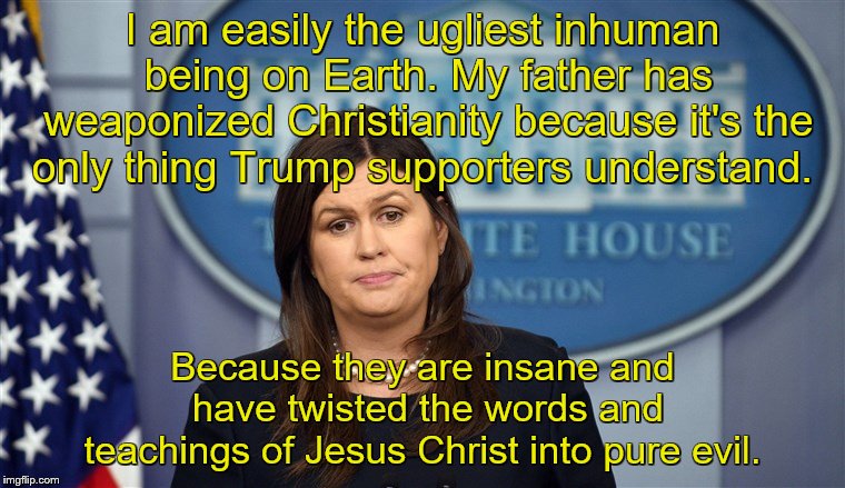 Sarah Sanders Here We Go | I am easily the ugliest inhuman being on Earth. My father has weaponized Christianity because it's the only thing Trump supporters understand. Because they are insane and have twisted the words and teachings of Jesus Christ into pure evil. | image tagged in sarah sanders here we go | made w/ Imgflip meme maker