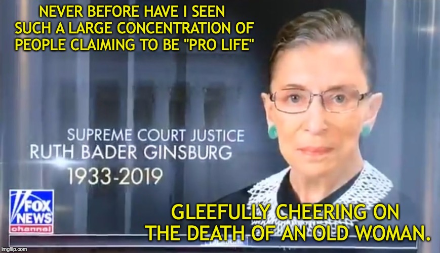 Still your supreme court judge. | NEVER BEFORE HAVE I SEEN SUCH A LARGE CONCENTRATION OF PEOPLE CLAIMING TO BE "PRO LIFE"; GLEEFULLY CHEERING ON THE DEATH OF AN OLD WOMAN. | image tagged in ruth bader ginsburg,fox news,fake news,pro life | made w/ Imgflip meme maker
