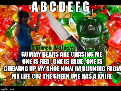 gummy bear song | A B C D E F G; GUMMY BEARS ARE CHASING ME ONE IS RED , ONE IS BLUE , ONE IS CHEWING UP MY SHOE NOW IM RUNNING FROM MY LIFE CUZ THE GREEN ONE HAS A KNIFE | image tagged in meme,funny memes,memes | made w/ Imgflip meme maker