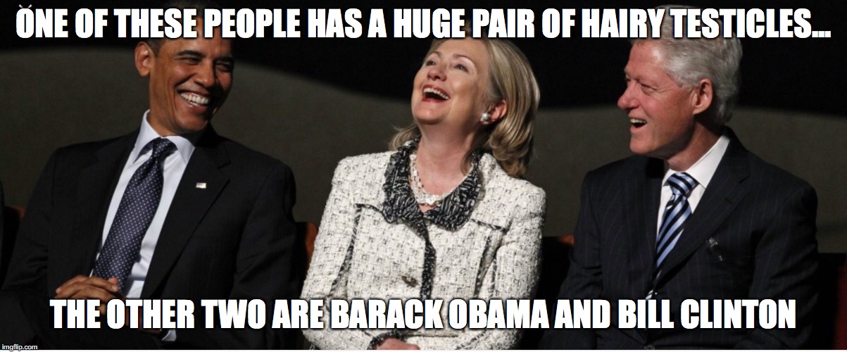 Bill Clinton, Hillary Clinton, Barak Obama | ONE OF THESE PEOPLE HAS A HUGE PAIR OF HAIRY TESTICLES... THE OTHER TWO ARE BARACK OBAMA AND BILL CLINTON | image tagged in bill clinton hillary clinton barak obama | made w/ Imgflip meme maker