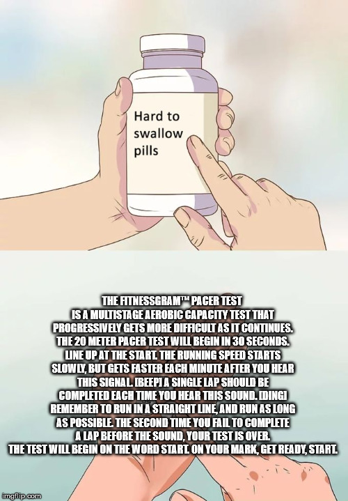 Hard To Swallow Pills Meme | THE FITNESSGRAM™ PACER TEST IS A MULTISTAGE AEROBIC CAPACITY TEST THAT PROGRESSIVELY GETS MORE DIFFICULT AS IT CONTINUES. THE 20 METER PACER TEST WILL BEGIN IN 30 SECONDS. LINE UP AT THE START. THE RUNNING SPEED STARTS SLOWLY, BUT GETS FASTER EACH MINUTE AFTER YOU HEAR THIS SIGNAL. [BEEP] A SINGLE LAP SHOULD BE COMPLETED EACH TIME YOU HEAR THIS SOUND. [DING] REMEMBER TO RUN IN A STRAIGHT LINE, AND RUN AS LONG AS POSSIBLE. THE SECOND TIME YOU FAIL TO COMPLETE A LAP BEFORE THE SOUND, YOUR TEST IS OVER. THE TEST WILL BEGIN ON THE WORD START. ON YOUR MARK, GET READY, START. | image tagged in memes,hard to swallow pills | made w/ Imgflip meme maker